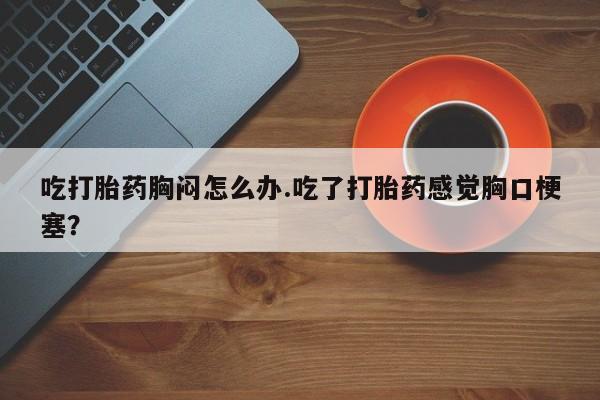 网上哪里买打胎药吃打胎药胸闷怎么办.吃了打胎药感觉胸口梗塞？