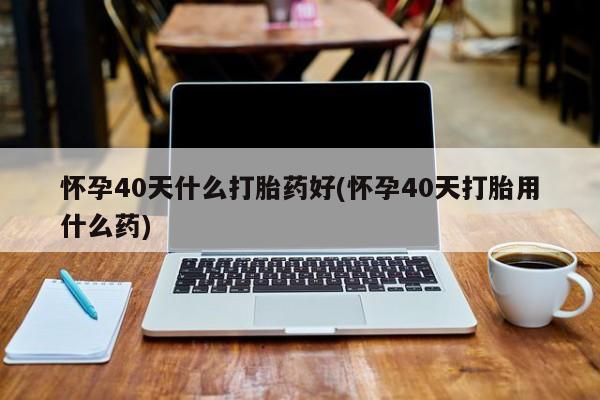 网上哪里买打胎药怀孕40天什么打胎药好(怀孕40天打胎用什么药)