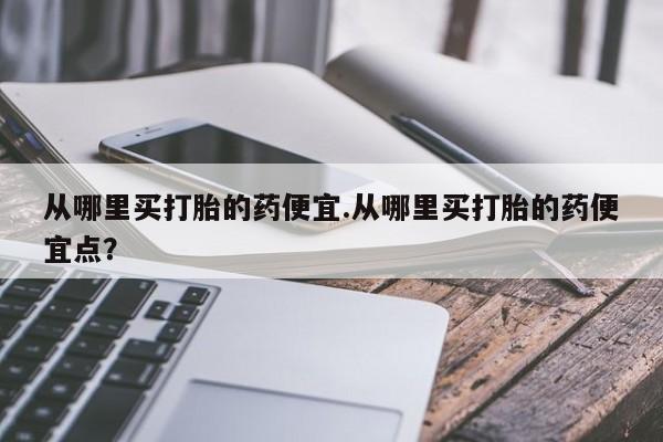 网上哪里买打胎药从哪里买打胎的药便宜.从哪里买打胎的药便宜点？