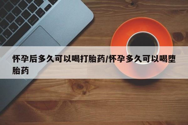 网上哪里买打胎药怀孕后多久可以喝打胎药/怀孕多久可以喝堕胎药