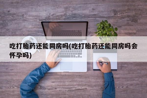 网上哪里买打胎药吃打胎药还能同房吗(吃打胎药还能同房吗会怀孕吗)