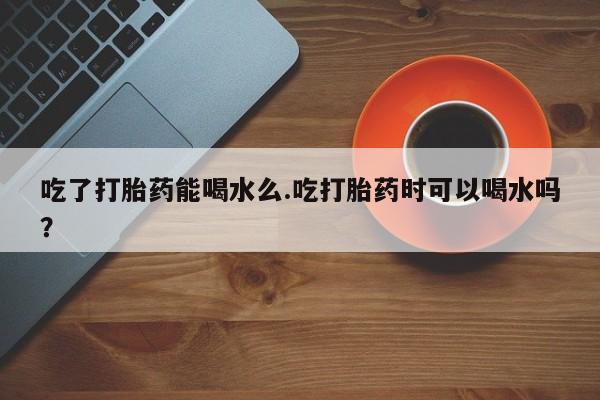 网上哪里买打胎药吃了打胎药能喝水么.吃打胎药时可以喝水吗？