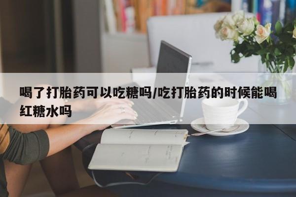 网上哪里买打胎药喝了打胎药可以吃糖吗/吃打胎药的时候能喝红糖水吗