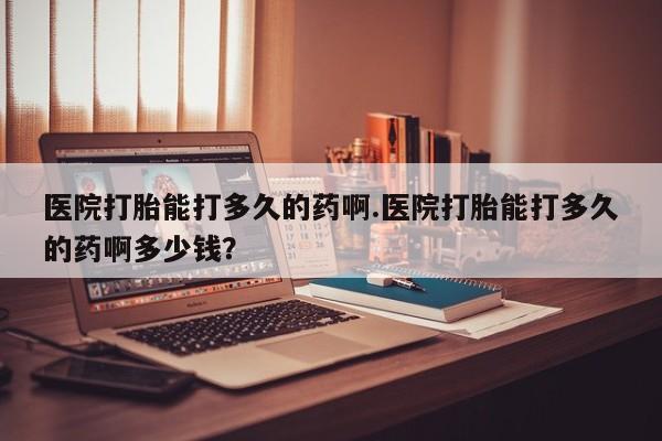网上哪里买打胎药医院打胎能打多久的药啊.医院打胎能打多久的药啊多少钱？