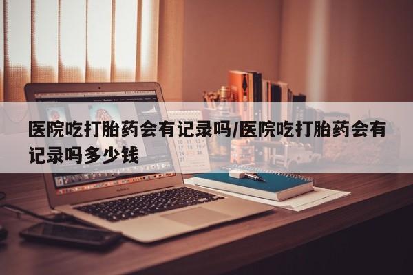 网上哪里买打胎药医院吃打胎药会有记录吗/医院吃打胎药会有记录吗多少钱
