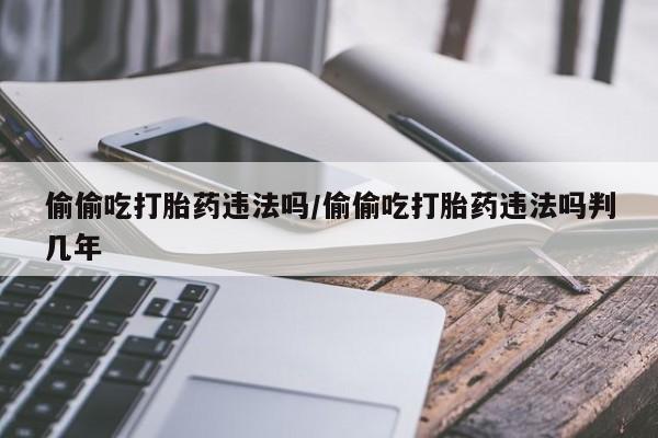网上哪里买打胎药偷偷吃打胎药违法吗/偷偷吃打胎药违法吗判几年