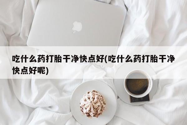 网上哪里买打胎药吃什么药打胎干净快点好(吃什么药打胎干净快点好呢)