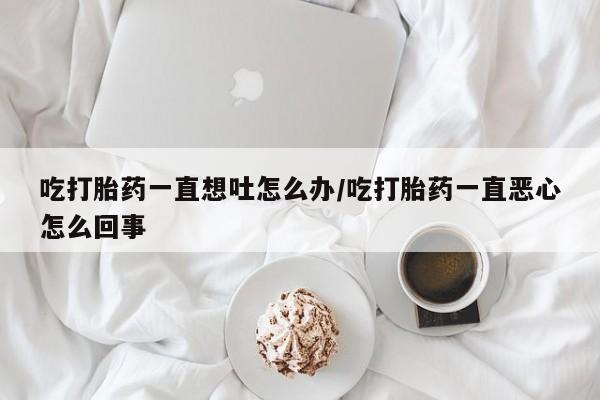 网上哪里买打胎药吃打胎药一直想吐怎么办/吃打胎药一直恶心怎么回事