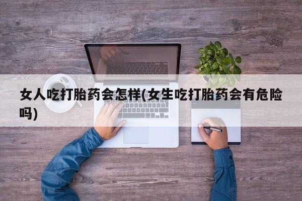 网上哪里买打胎药女人吃打胎药会怎样(女生吃打胎药会有危险吗)