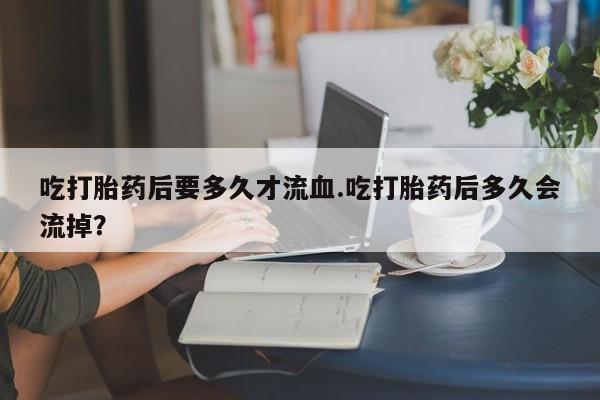 网上哪里买打胎药吃打胎药后要多久才流血.吃打胎药后多久会流掉？