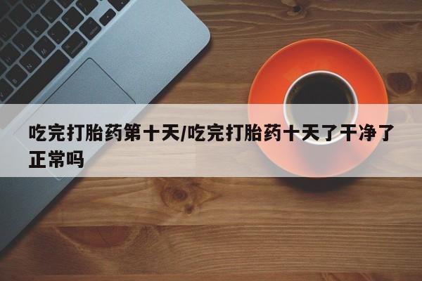 网上哪里买打胎药吃完打胎药第十天/吃完打胎药十天了干净了正常吗