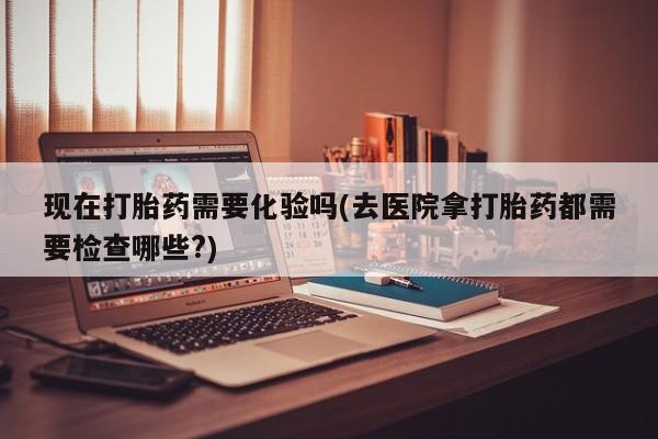 网上哪里买打胎药现在打胎药需要化验吗(去医院拿打胎药都需要检查哪些?)