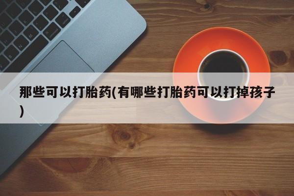 网上哪里买打胎药那些可以打胎药(有哪些打胎药可以打掉孩子)