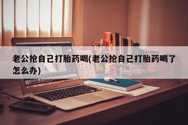 网上哪里买打胎药老公抢自己打胎药喝(老公抢自己打胎药喝了怎么办)