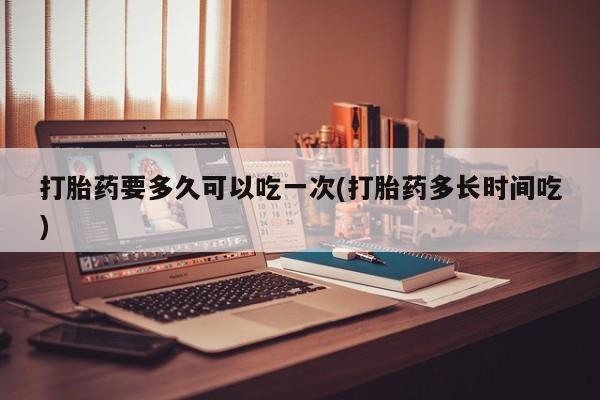 网上哪里买打胎药打胎药要多久可以吃一次(打胎药多长时间吃)