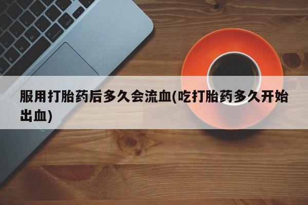 网上哪里买打胎药服用打胎药后多久会流血(吃打胎药多久开始出血)