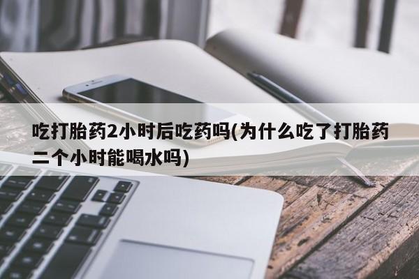 网上哪里买打胎药吃打胎药2小时后吃药吗(为什么吃了打胎药二个小时能喝水吗)