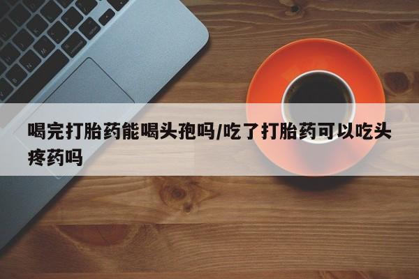 网上哪里买打胎药喝完打胎药能喝头孢吗/吃了打胎药可以吃头疼药吗
