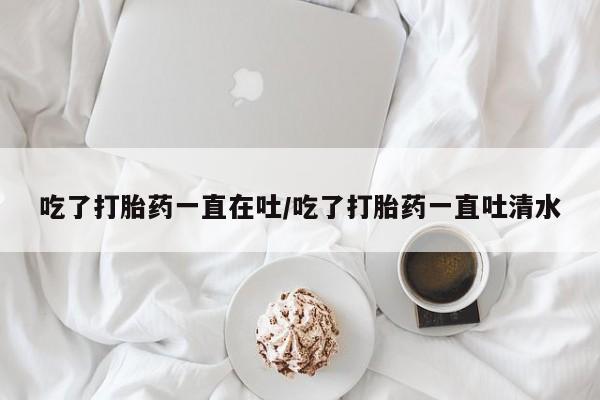 网上哪里买打胎药吃了打胎药一直在吐/吃了打胎药一直吐清水