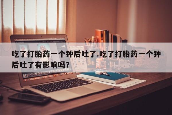 网上哪里买打胎药吃了打胎药一个钟后吐了.吃了打胎药一个钟后吐了有影响吗？