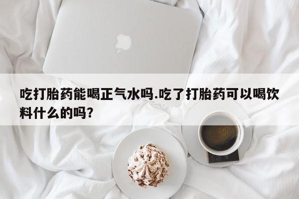 网上哪里买打胎药吃打胎药能喝正气水吗.吃了打胎药可以喝饮料什么的吗？