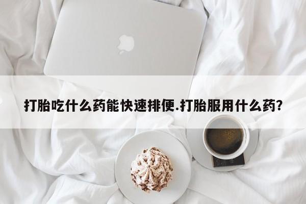 网上哪里买打胎药打胎吃什么药能快速排便.打胎服用什么药？