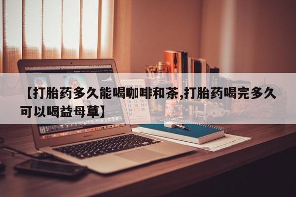 网上哪里买打胎药【打胎药多久能喝咖啡和茶,打胎药喝完多久可以喝益母草】
