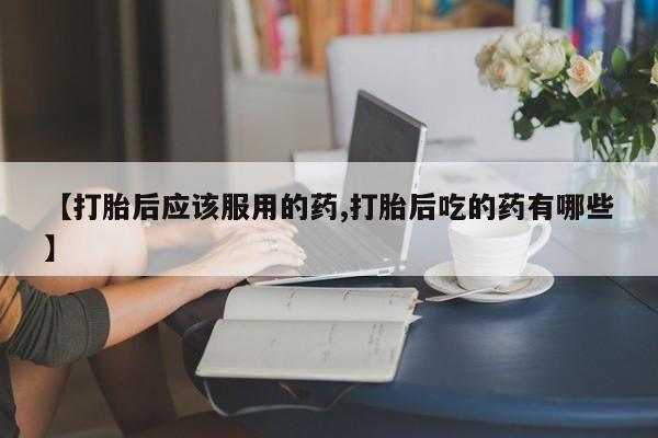 网上哪里买打胎药【打胎后应该服用的药,打胎后吃的药有哪些】