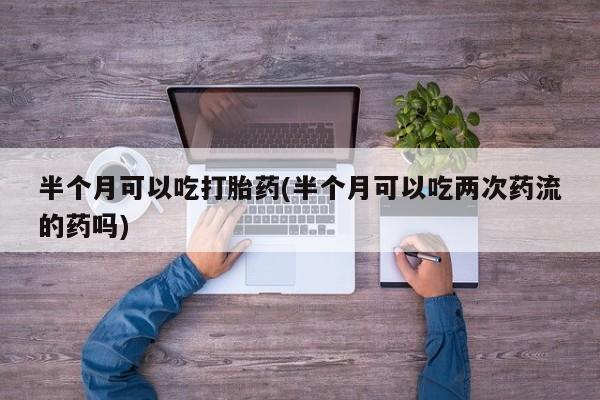 网上哪里买打胎药半个月可以吃打胎药(半个月可以吃两次药流的药吗)