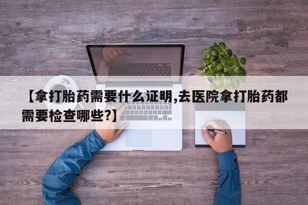 网上哪里买打胎药【拿打胎药需要什么证明,去医院拿打胎药都需要检查哪些?】