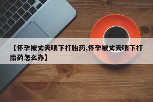 网上哪里买打胎药【怀孕被丈夫喂下打胎药,怀孕被丈夫喂下打胎药怎么办】