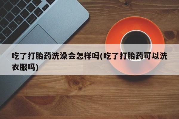 网上哪里买打胎药吃了打胎药洗澡会怎样吗(吃了打胎药可以洗衣服吗)