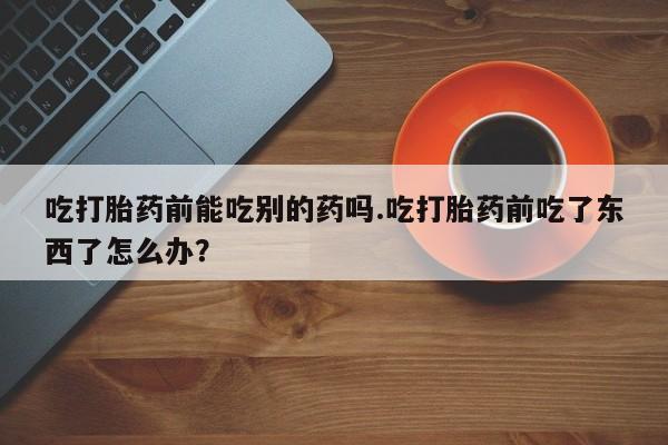 网上哪里买打胎药吃打胎药前能吃别的药吗.吃打胎药前吃了东西了怎么办？