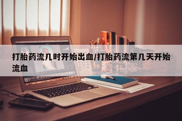 网上哪里买打胎药打胎药流几时开始出血/打胎药流第几天开始流血