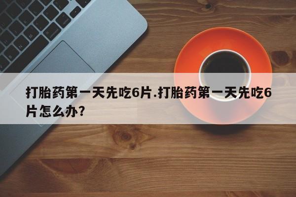 网上哪里买打胎药打胎药第一天先吃6片.打胎药第一天先吃6片怎么办？