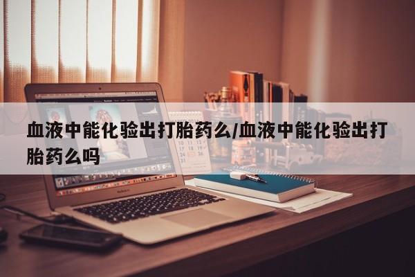 网上哪里买打胎药血液中能化验出打胎药么/血液中能化验出打胎药么吗