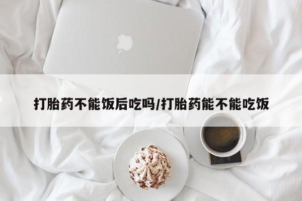 网上哪里买打胎药打胎药不能饭后吃吗/打胎药能不能吃饭