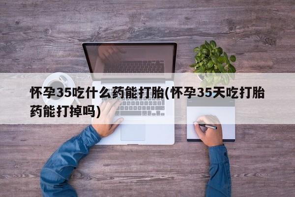 网上哪里买打胎药怀孕35吃什么药能打胎(怀孕35天吃打胎药能打掉吗)