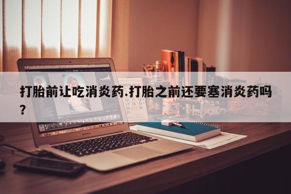 网上哪里买打胎药打胎前让吃消炎药.打胎之前还要塞消炎药吗？