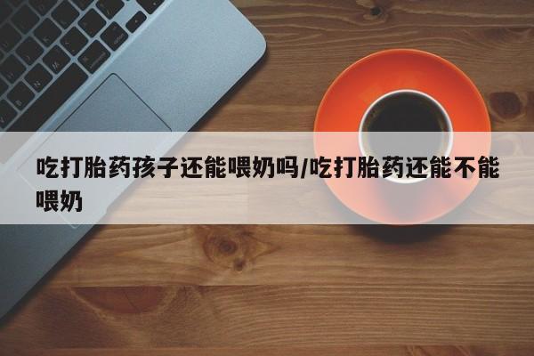 网上哪里买打胎药吃打胎药孩子还能喂奶吗/吃打胎药还能不能喂奶