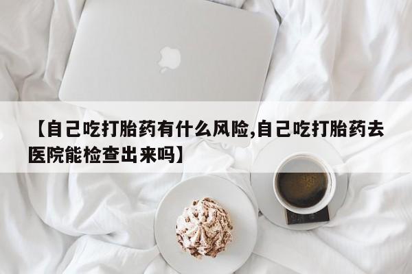 网上哪里买打胎药【自己吃打胎药有什么风险,自己吃打胎药去医院能检查出来吗】