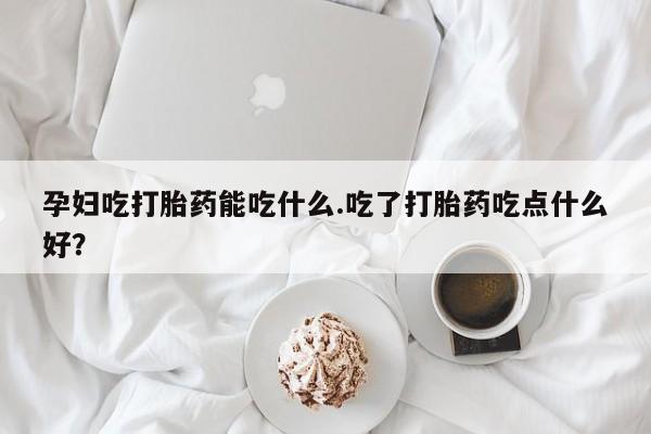 网上哪里买打胎药孕妇吃打胎药能吃什么.吃了打胎药吃点什么好？