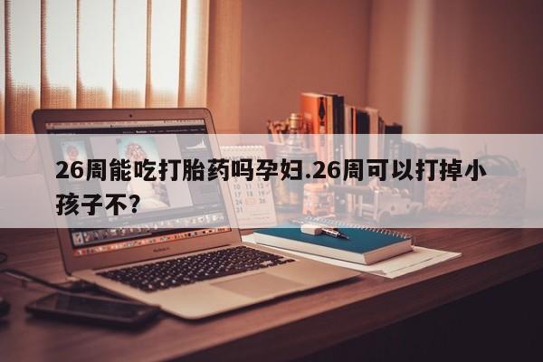 网上哪里买打胎药26周能吃打胎药吗孕妇.26周可以打掉小孩子不？