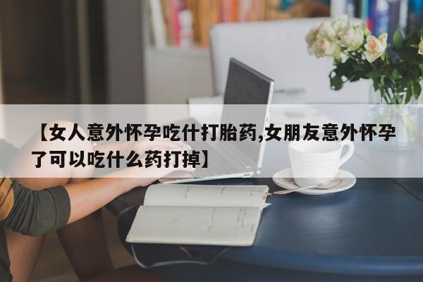 网上哪里买打胎药【女人意外怀孕吃什打胎药,女朋友意外怀孕了可以吃什么药打掉】