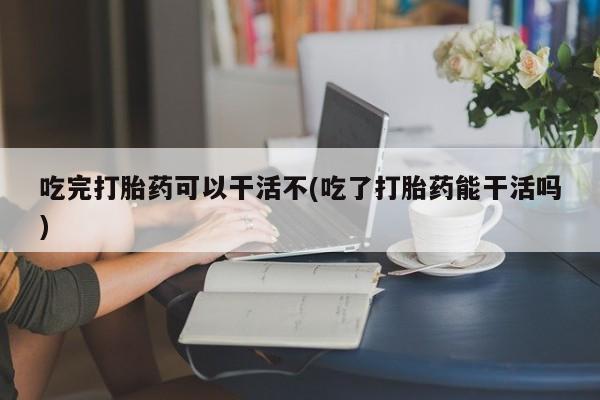 网上哪里买打胎药吃完打胎药可以干活不(吃了打胎药能干活吗)