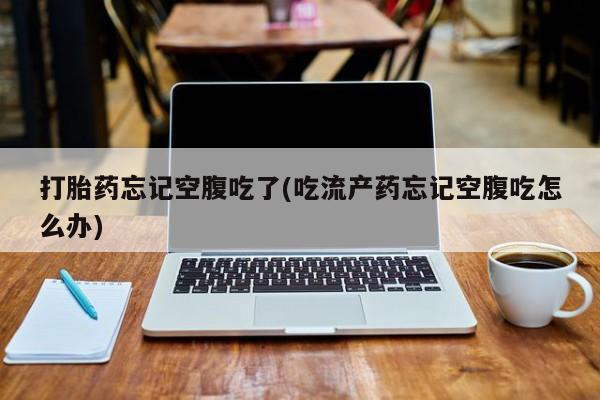 网上哪里买打胎药打胎药忘记空腹吃了(吃流产药忘记空腹吃怎么办)