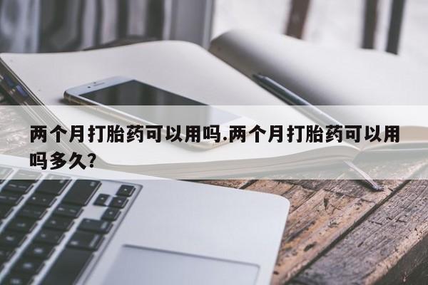 网上哪里买打胎药两个月打胎药可以用吗.两个月打胎药可以用吗多久？
