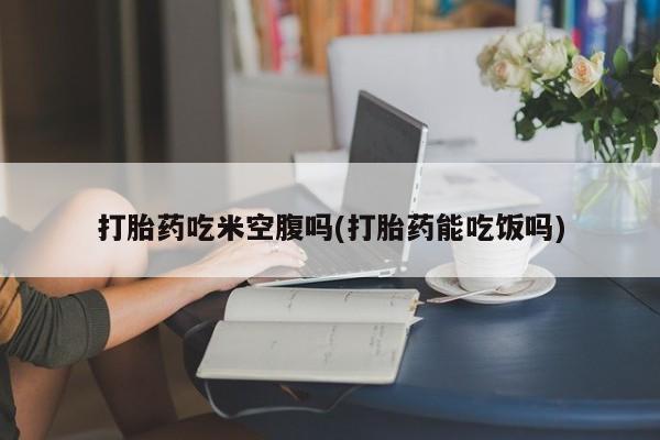 网上哪里买打胎药打胎药吃米空腹吗(打胎药能吃饭吗)