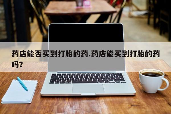 网上哪里买打胎药药店能否买到打胎的药.药店能买到打胎的药吗？