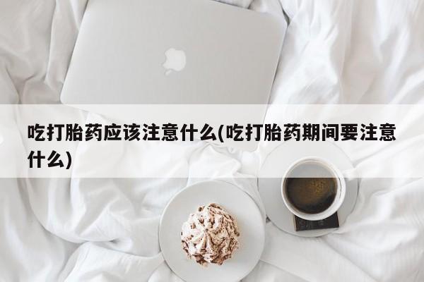 网上哪里买打胎药吃打胎药应该注意什么(吃打胎药期间要注意什么)